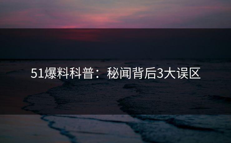 51爆料科普：秘闻背后3大误区