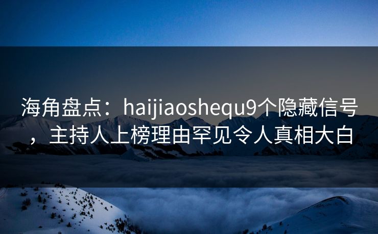 海角盘点：haijiaoshequ9个隐藏信号，主持人上榜理由罕见令人真相大白