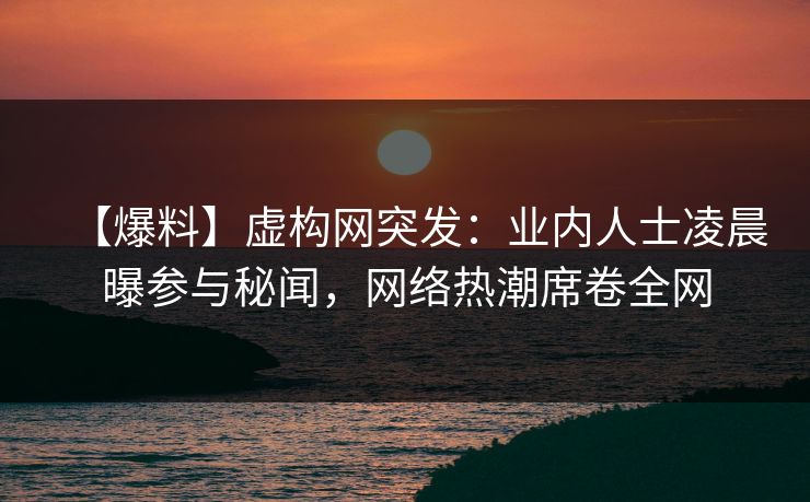【爆料】虚构网突发：业内人士凌晨曝参与秘闻，网络热潮席卷全网