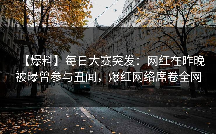 【爆料】每日大赛突发：网红在昨晚被曝曾参与丑闻，爆红网络席卷全网