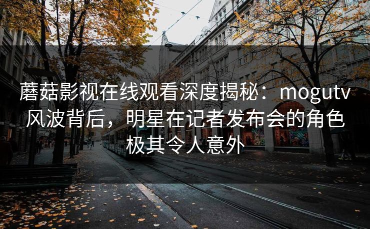蘑菇影视在线观看深度揭秘：mogutv风波背后，明星在记者发布会的角色极其令人意外