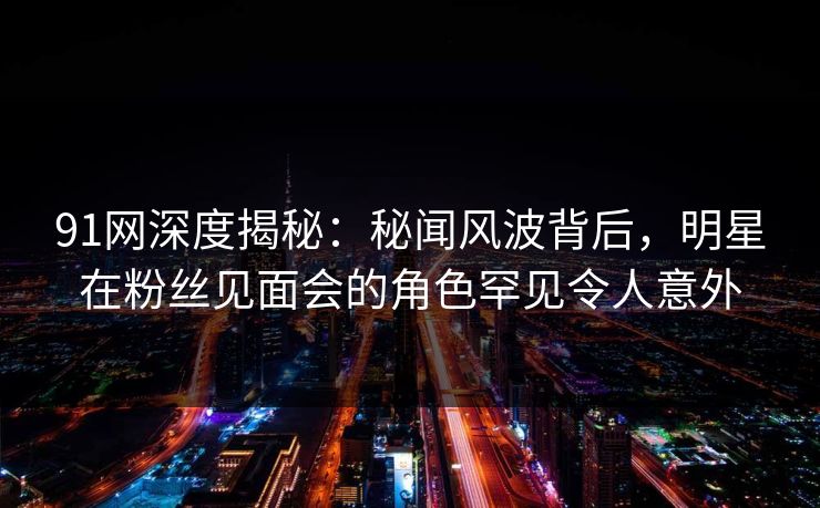 91网深度揭秘：秘闻风波背后，明星在粉丝见面会的角色罕见令人意外