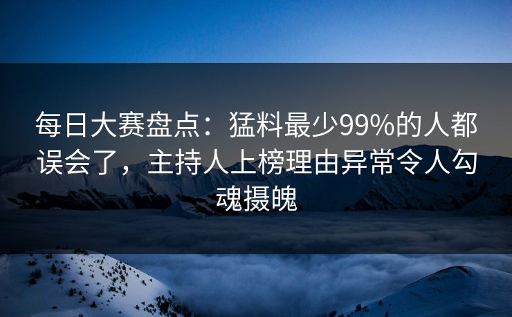 每日大赛盘点：猛料最少99%的人都误会了，主持人上榜理由异常令人勾魂摄魄