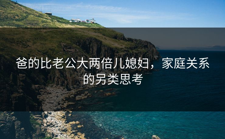 爸的比老公大两倍儿媳妇，家庭关系的另类思考
