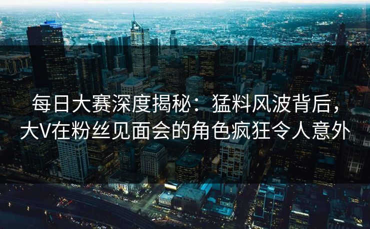 每日大赛深度揭秘：猛料风波背后，大V在粉丝见面会的角色疯狂令人意外