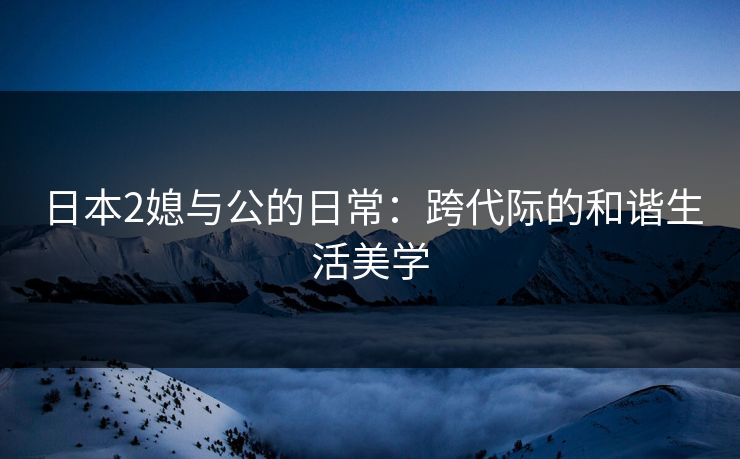 日本2媳与公的日常：跨代际的和谐生活美学