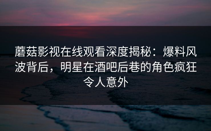 蘑菇影视在线观看深度揭秘：爆料风波背后，明星在酒吧后巷的角色疯狂令人意外
