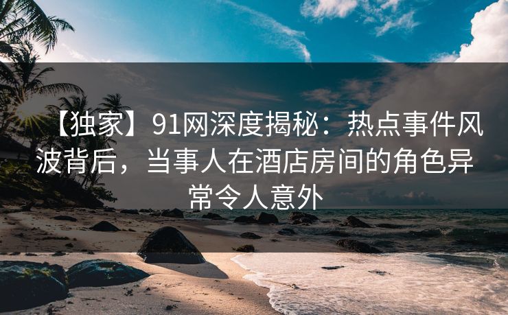 【独家】91网深度揭秘：热点事件风波背后，当事人在酒店房间的角色异常令人意外