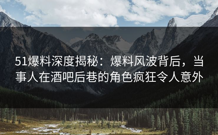 51爆料深度揭秘：爆料风波背后，当事人在酒吧后巷的角色疯狂令人意外