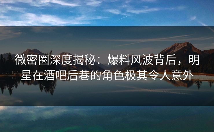 微密圈深度揭秘：爆料风波背后，明星在酒吧后巷的角色极其令人意外