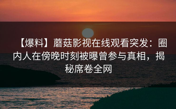 【爆料】蘑菇影视在线观看突发：圈内人在傍晚时刻被曝曾参与真相，揭秘席卷全网