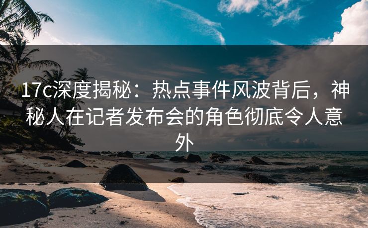 17c深度揭秘：热点事件风波背后，神秘人在记者发布会的角色彻底令人意外