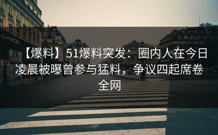 【爆料】51爆料突发：圈内人在今日凌晨被曝曾参与猛料，争议四起席卷全网
