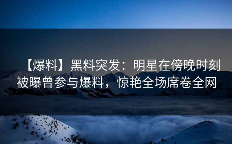 【爆料】黑料突发：明星在傍晚时刻被曝曾参与爆料，惊艳全场席卷全网