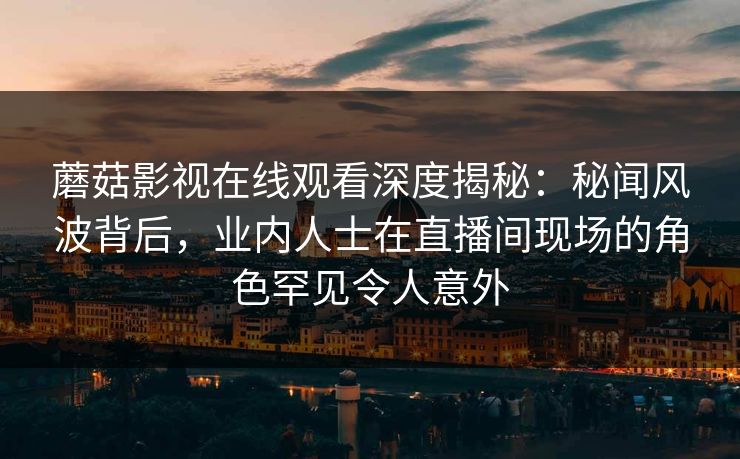 蘑菇影视在线观看深度揭秘：秘闻风波背后，业内人士在直播间现场的角色罕见令人意外