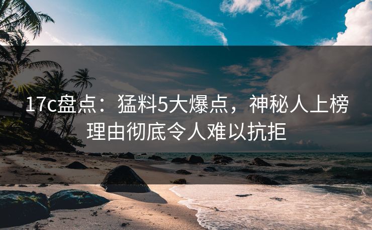 17c盘点：猛料5大爆点，神秘人上榜理由彻底令人难以抗拒