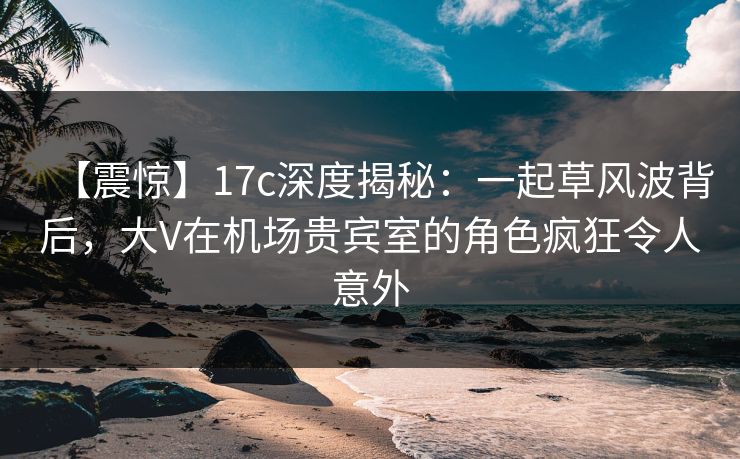 【震惊】17c深度揭秘：一起草风波背后，大V在机场贵宾室的角色疯狂令人意外