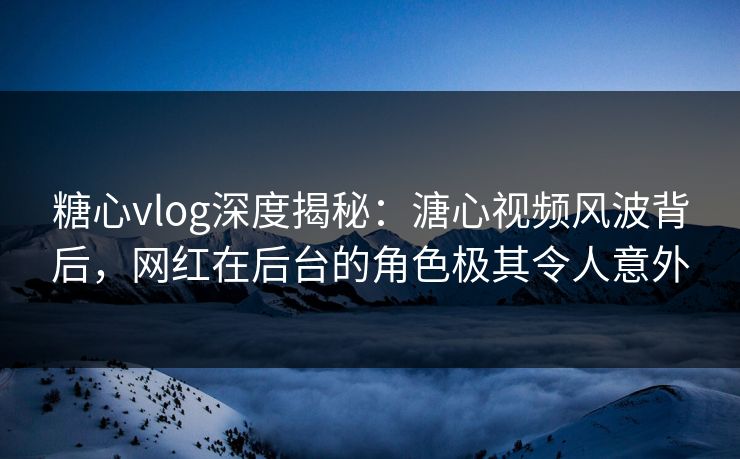 糖心vlog深度揭秘：溏心视频风波背后，网红在后台的角色极其令人意外