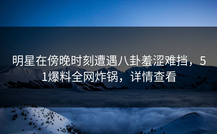 明星在傍晚时刻遭遇八卦羞涩难挡，51爆料全网炸锅，详情查看