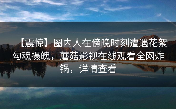【震惊】圈内人在傍晚时刻遭遇花絮勾魂摄魄，蘑菇影视在线观看全网炸锅，详情查看