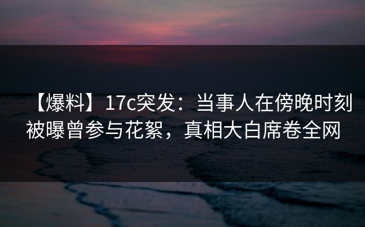 【爆料】17c突发：当事人在傍晚时刻被曝曾参与花絮，真相大白席卷全网