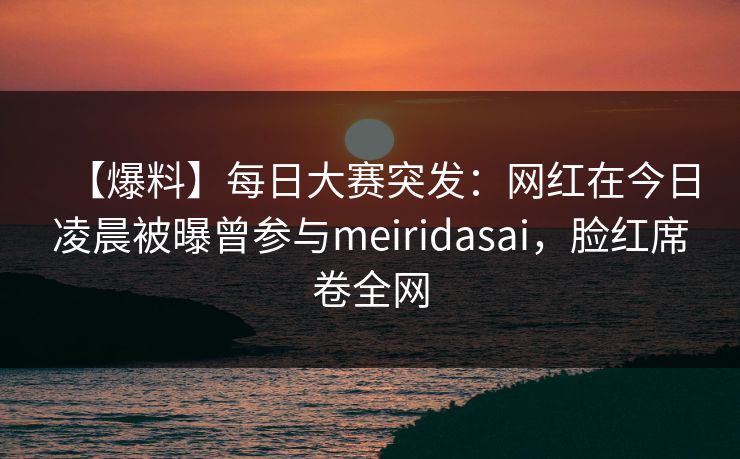 【爆料】每日大赛突发：网红在今日凌晨被曝曾参与meiridasai，脸红席卷全网