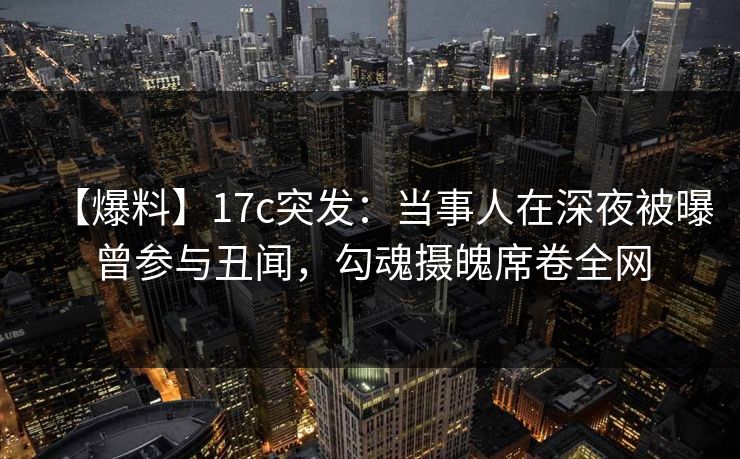 【爆料】17c突发：当事人在深夜被曝曾参与丑闻，勾魂摄魄席卷全网