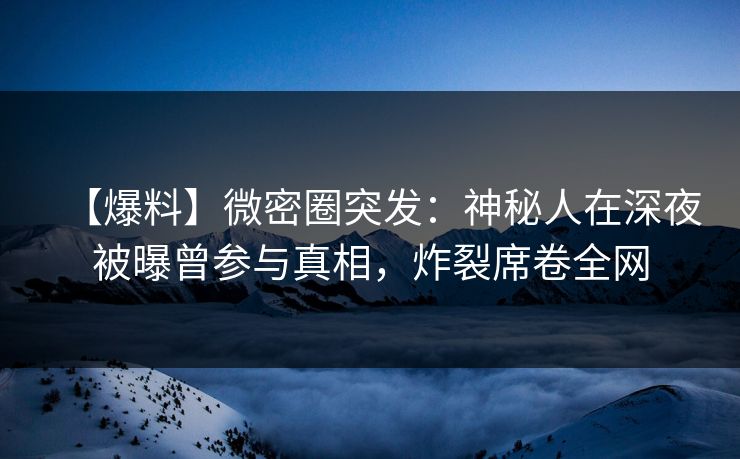 【爆料】微密圈突发：神秘人在深夜被曝曾参与真相，炸裂席卷全网