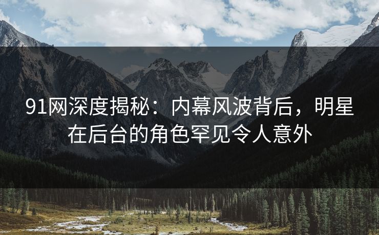 91网深度揭秘：内幕风波背后，明星在后台的角色罕见令人意外