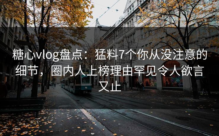 糖心vlog盘点：猛料7个你从没注意的细节，圈内人上榜理由罕见令人欲言又止