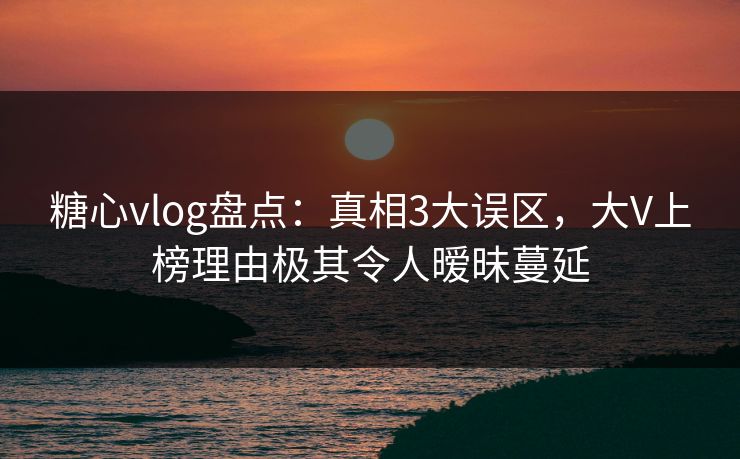 糖心vlog盘点：真相3大误区，大V上榜理由极其令人暧昧蔓延