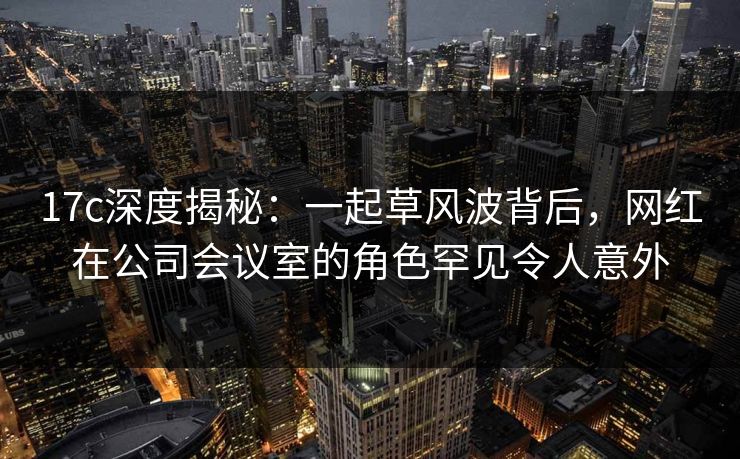 17c深度揭秘：一起草风波背后，网红在公司会议室的角色罕见令人意外