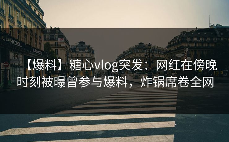 【爆料】糖心vlog突发：网红在傍晚时刻被曝曾参与爆料，炸锅席卷全网