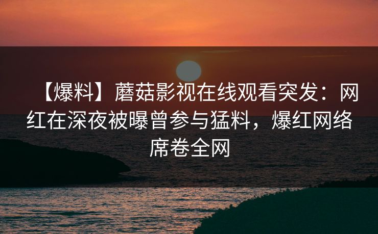 【爆料】蘑菇影视在线观看突发：网红在深夜被曝曾参与猛料，爆红网络席卷全网