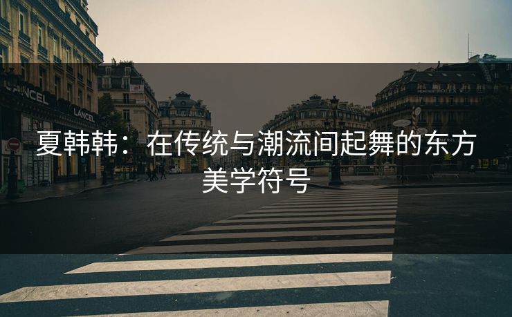 夏韩韩：在传统与潮流间起舞的东方美学符号