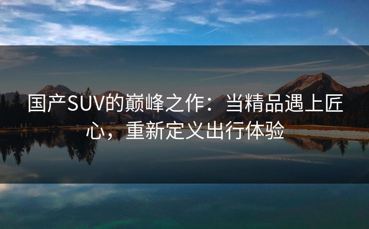 国产SUV的巅峰之作：当精品遇上匠心，重新定义出行体验