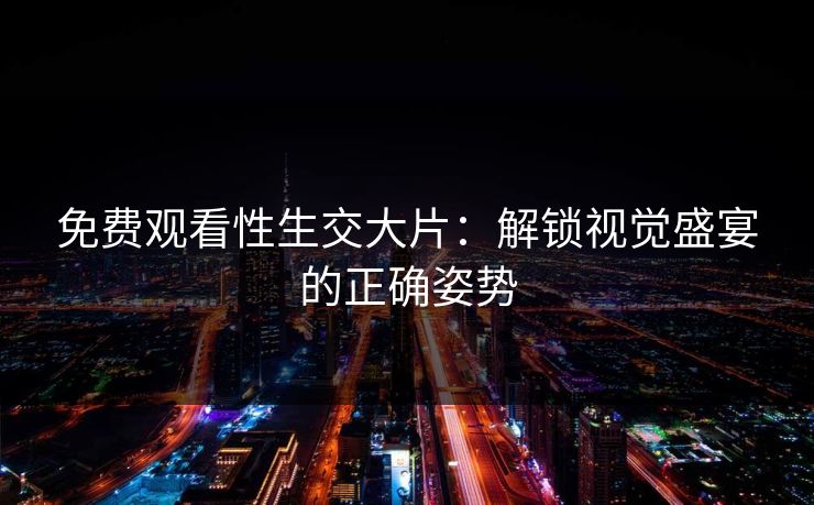 免费观看性生交大片：解锁视觉盛宴的正确姿势