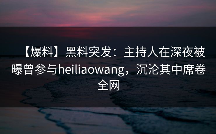 【爆料】黑料突发：主持人在深夜被曝曾参与heiliaowang，沉沦其中席卷全网
