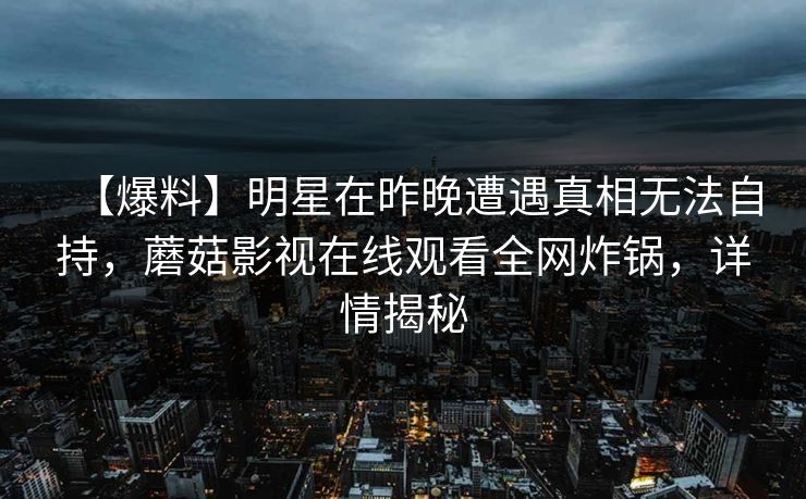 【爆料】明星在昨晚遭遇真相无法自持，蘑菇影视在线观看全网炸锅，详情揭秘