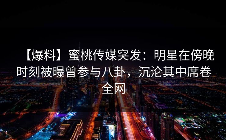 【爆料】蜜桃传媒突发：明星在傍晚时刻被曝曾参与八卦，沉沦其中席卷全网