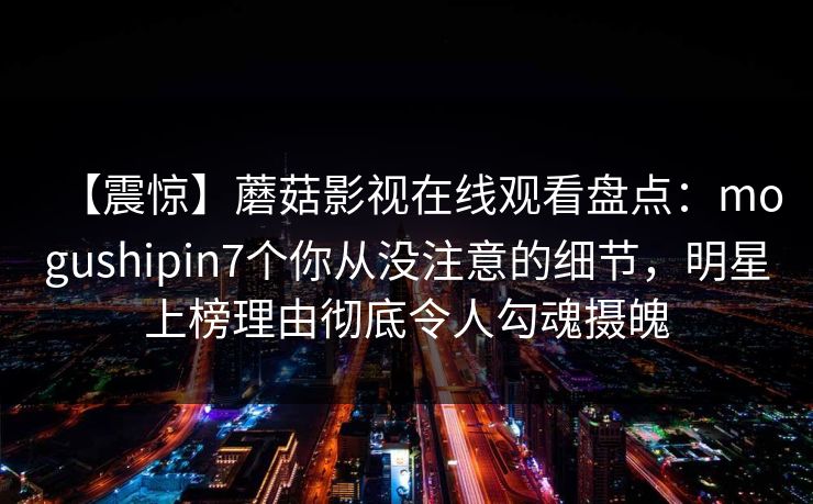 【震惊】蘑菇影视在线观看盘点：mogushipin7个你从没注意的细节，明星上榜理由彻底令人勾魂摄魄