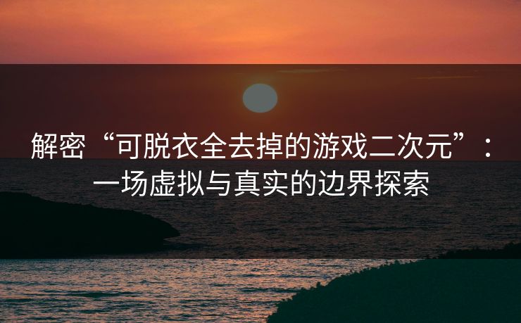 解密“可脱衣全去掉的游戏二次元”：一场虚拟与真实的边界探索