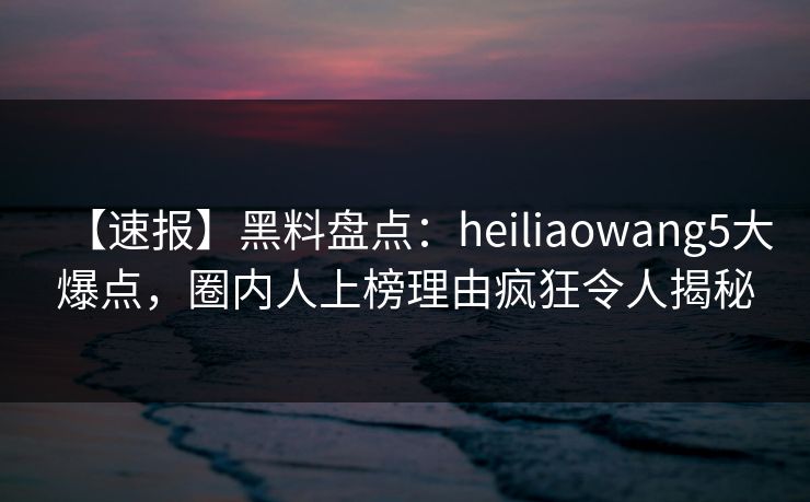 【速报】黑料盘点：heiliaowang5大爆点，圈内人上榜理由疯狂令人揭秘