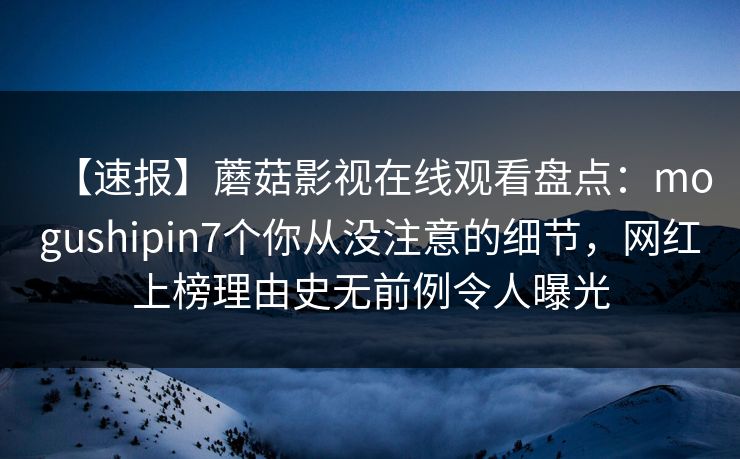【速报】蘑菇影视在线观看盘点:mogushipin7个你从没注意的细节,网红上榜理由史无前例令人曝光 【速报】蘑菇影视在线观看盘点:mogushipin7个你从没注意的细节,网红上榜理由史无前例令人曝光
