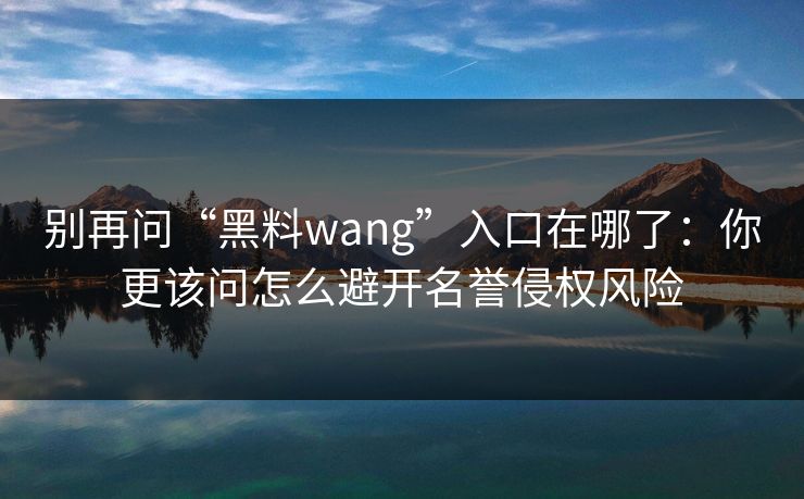 别再问“黑料wang”入口在哪了：你更该问怎么避开名誉侵权风险