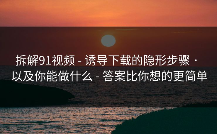 拆解91视频 - 诱导下载的隐形步骤 · 以及你能做什么 - 答案比你想的更简单
