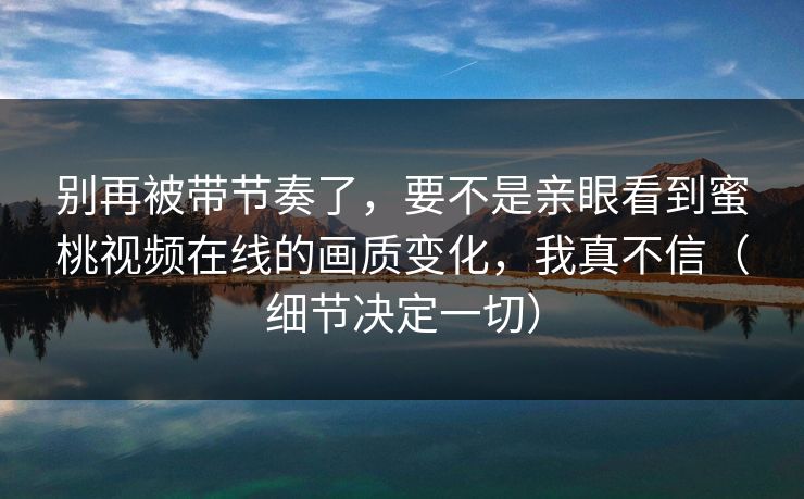 别再被带节奏了，要不是亲眼看到蜜桃视频在线的画质变化，我真不信（细节决定一切）