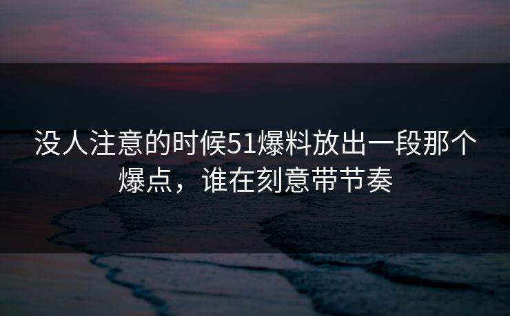 没人注意的时候51爆料放出一段那个爆点，谁在刻意带节奏